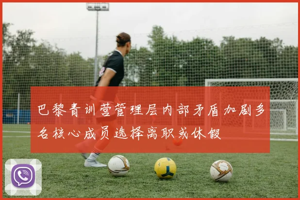 巴黎青训营管理层内部矛盾加剧多名核心成员选择离职或休假