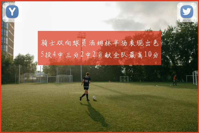 骑士双向球员汤姆林半场表现出色5投4中三分2中2贡献全队最高10分