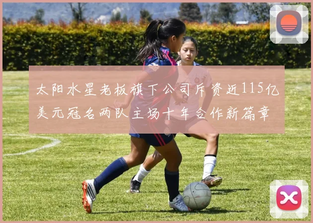 太阳水星老板旗下公司斥资近115亿美元冠名两队主场十年合作新篇章