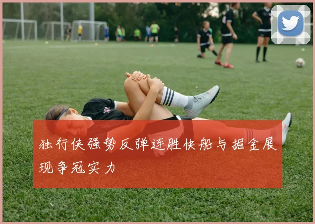独行侠强势反弹连胜快船与掘金展现争冠实力
