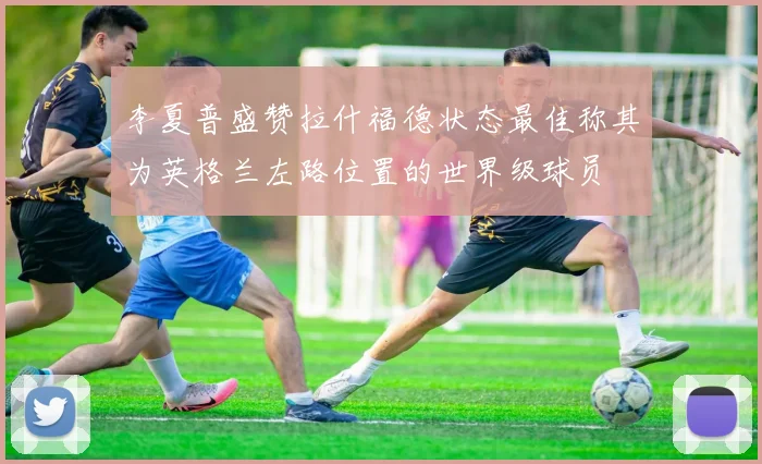 李夏普盛赞拉什福德状态最佳称其为英格兰左路位置的世界级球员