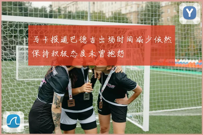 马卡报道巴德吉出场时间减少依然保持积极态度未曾抱怨