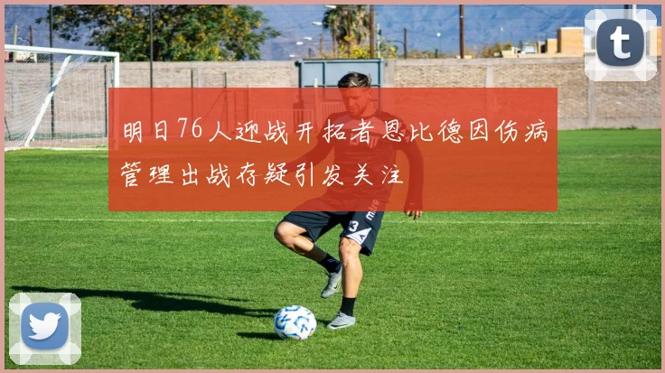 明日76人迎战开拓者恩比德因伤病管理出战存疑引发关注