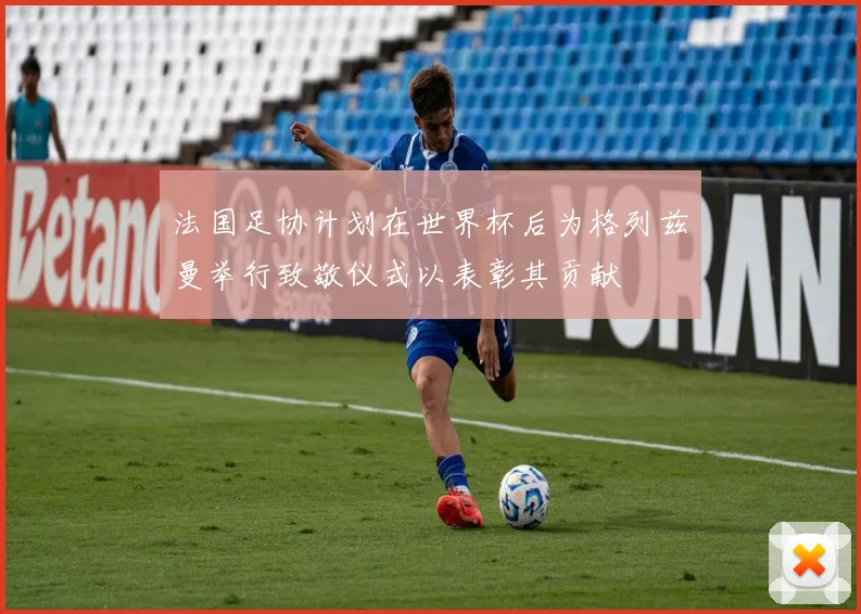 法国足协计划在世界杯后为格列兹曼举行致敬仪式以表彰其贡献