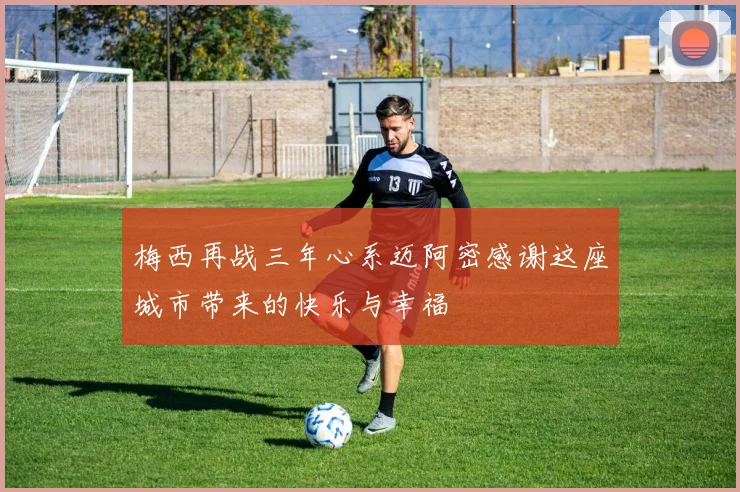 梅西再战三年心系迈阿密感谢这座城市带来的快乐与幸福