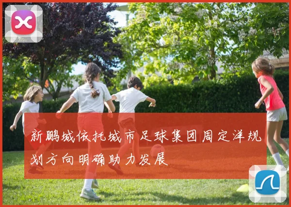 新鹏城依托城市足球集团周定洋规划方向明确助力发展