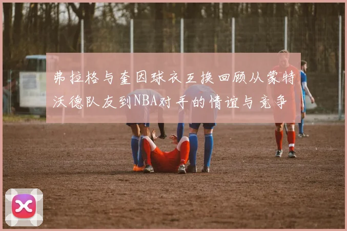 弗拉格与奎因球衣互换回顾从蒙特沃德队友到NBA对手的情谊与竞争