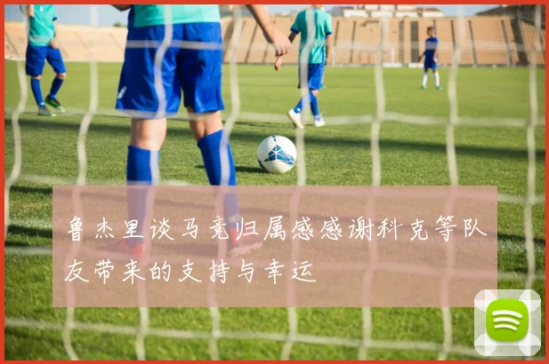 鲁杰里谈马竞归属感感谢科克等队友带来的支持与幸运