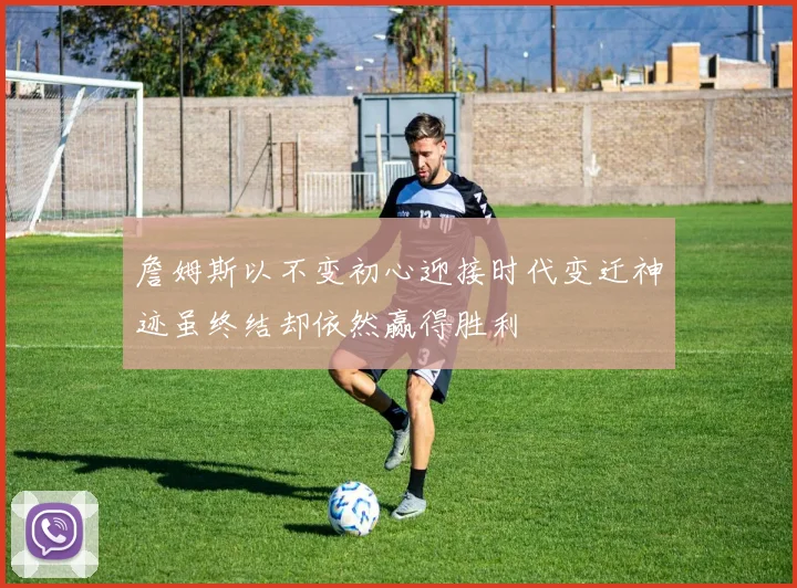 詹姆斯以不变初心迎接时代变迁神迹虽终结却依然赢得胜利