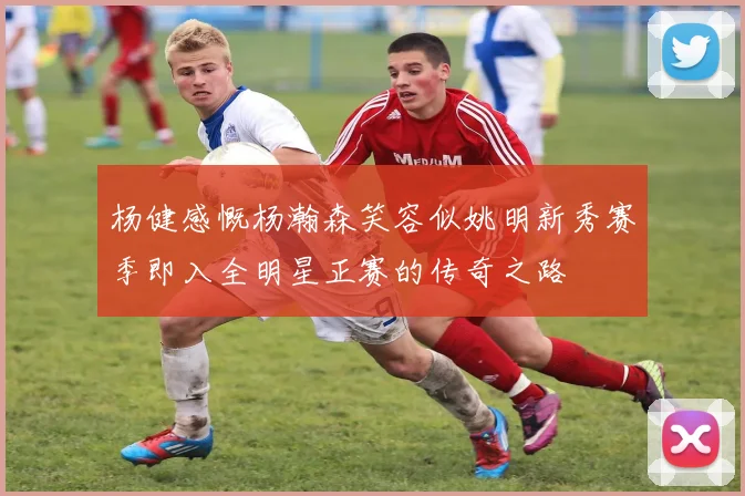 杨健感慨杨瀚森笑容似姚明新秀赛季即入全明星正赛的传奇之路