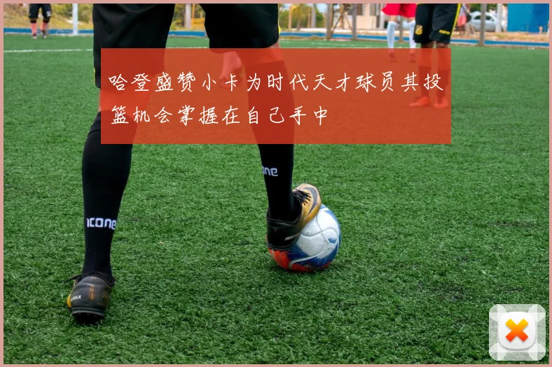哈登盛赞小卡为时代天才球员其投篮机会掌握在自己手中