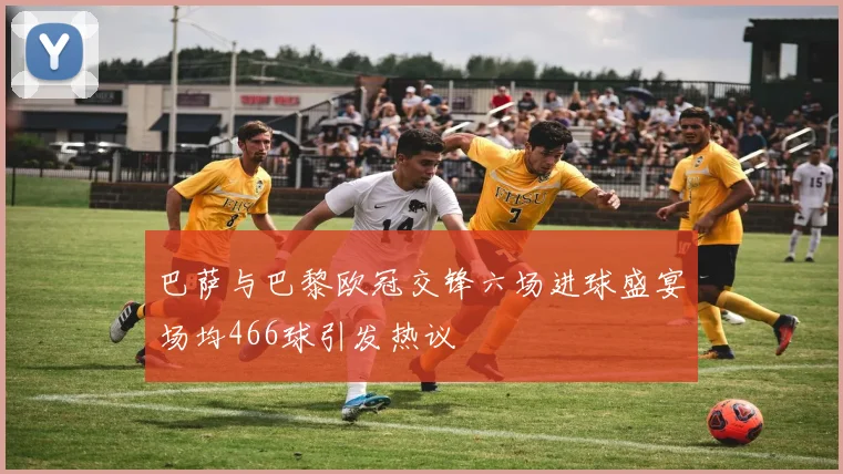 巴萨与巴黎欧冠交锋六场进球盛宴场均466球引发热议
