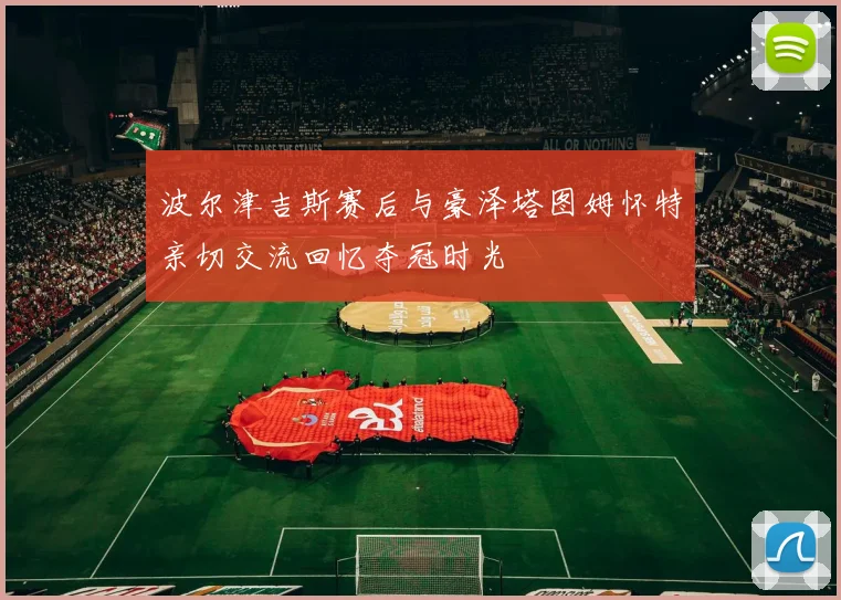 波尔津吉斯赛后与豪泽塔图姆怀特亲切交流回忆夺冠时光