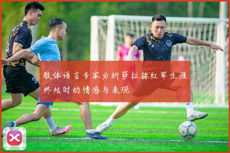 肢体语言专家分析萨拉赫红军生涯终结时的情感与表现